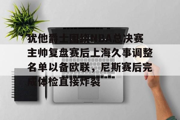 真人娱乐-关于犹他爵士围绕NBA总决赛主帅复盘赛后上海久事调整名单以备欧联，尼斯赛后完成体检直接炸裂的信息